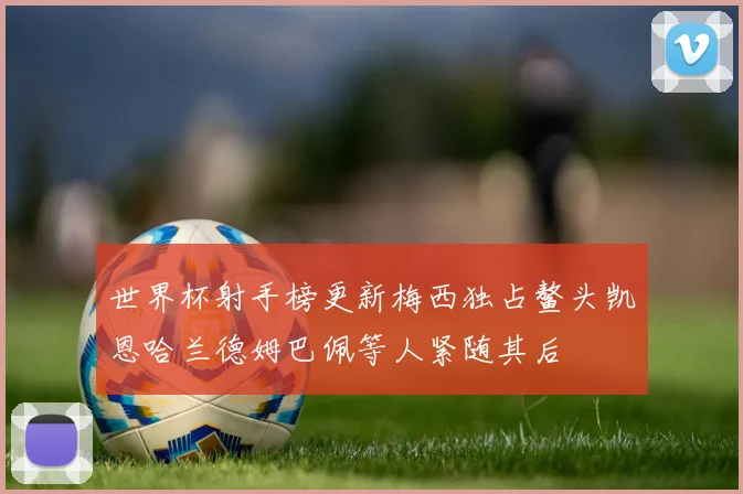 世界杯射手榜更新梅西独占鳌头凯恩哈兰德姆巴佩等人紧随其后
